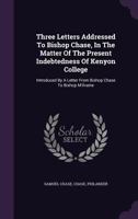 Three Letters Addressed to Bishop Chase, in the Matter of the Present Indebtedness of Kenyon College: Introduced by a Letter from Bishop Chase to Bishop M'Ilvaine 135570765X Book Cover