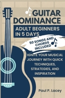 GUITAR DOMINANCE FOR ADULT BEGINNERS IN 5 DAYS: IGNITE YOUR MUSICAL JOURNEY WITH QUICK TECHNIQUES, STRATEGIES, AND INSPIRATION. 50 SONGS AND CHORDS INCLUDED B0CT5ZVX59 Book Cover