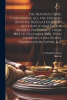 The Revenue Code, Containing All the Existing Revenue Regulations and Acts Applicable to the Madras Presidency, From 1802 to December 1880, With Introduction, Notes, Examination Papers, & C 1021905275 Book Cover