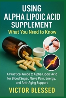 USING ALPHA LIPOIC ACID SUPPLEMENT: WHAT YOU NEED TO KNOW: A Practical Guide to Alpha Lipoic Acid for Blood Sugar, Nerve Pain, Energy, and Anti-Aging Support B0FFTHFHFY Book Cover