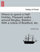 Where to spend a Half-Holiday. Pleasant walks around Bingley, Baildon ... With a notice of Bradford, etc. 1241312788 Book Cover