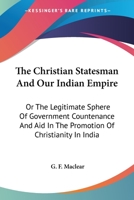 The Christian Statesman And Our Indian Empire: Or The Legitimate Sphere Of Government Countenance And Aid In The Promotion Of Christianity In India 0548322465 Book Cover