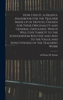 How I Did It. A Helpful Handbook for the Teacher Made up of Devices, Chosen for Their Originality and General Usefulness, Which Will Give Variety to ... Value and Effectiveness of the Teacher's Work 1333594208 Book Cover