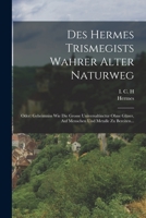 Des Hermes Trismegists Wahrer Alter Naturweg: Oder: Geheimniss Wie Die Grosse Universaltinctur Ohne Glser, Auf Menschen Und Metalle Zu Bereiten... 1017836434 Book Cover