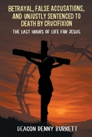 Betrayal, False Accusations, and Unjustly Sentenced to Death by Crucifixion: The Last Hours of Life for Jesus B0FTNSFLQ7 Book Cover
