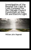Investigation Of The Peoples Gas Light & Coke Company For The Chicago Council Committee On Gas, Oil And Electric Light: Submitted To The Gas ... Of Alderman William J. Pringle, Chairman... 1116894483 Book Cover