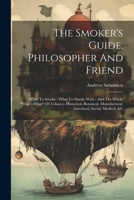 The Smoker's Guide, Philosopher And Friend: What To Smoke - What To Smoke With - And The Whole "what's What" Of Tobacco, Historical, Botanical, Manufactural, Anecdotal, Social, Medical, &c 1021864846 Book Cover