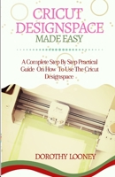 CRICUT DESIGNSPACE MADE EASY: A Complete Step By Step Practical Guide On How To Use The Cricut Designspace B084QLMB8Z Book Cover