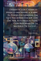 Dissertacion Chimico-phisico-mechanica Sobre El Fuego En General, En Que Haciendo Excepción Del Sol, Y Estrellas Fijas, Con Reforma De La Materia De La Luz ... 1246180596 Book Cover