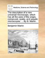 The Description of a new Universal Microscope, Which has all the Uses of the Single, Compound, Opake, and Aquatic Microscopes. ... By B. Martin 1170739407 Book Cover