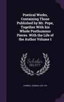 Poetical Works, Containing Those Published by Mr. Pope, Together with His Whole Posthumous Pieces. with the Life of the Author Volume 1 1246018675 Book Cover