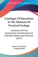 Catalogue Of Specimens In The Museum Of Practical Geology: Illustrative Of The Composition And Manufacture Of British Pottery And Porcelain 1164597973 Book Cover