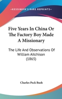 Five Years In China Or The Factory Boy Made A Missionary: The Life And Observations Of William Aitchison 1120620228 Book Cover