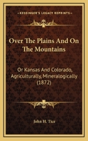 Over The Plains And On The Mountains: Or Kansas And Colorado, Agriculturally, Mineralogically 1165540037 Book Cover