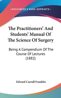 The Practitioners' And Students' Manual Of The Science Of Surgery: Being A Compendium Of The Course Of Lectures 1437337902 Book Cover
