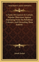 A Series Of Answers To Certain Popular Objections Against Separating From The Rebellious Colonies, And Discarding Them Entirely 116375899X Book Cover