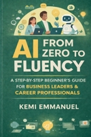 AI From Zero to Fluency: A Step by Step beginners Guide For Business Leaders and Career Professionals B0GMGMLGBZ Book Cover
