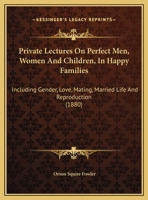 Private Lectures on Perfect Men, Women and Children, in Happy Families: Including Gender, Love, Mating, Married Life, and Reproduction, or Paternity, Maternity, Infancy, and Puberty 1165671956 Book Cover