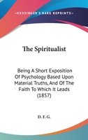 The Spiritualist: Being A Short Exposition Of Psychology Based Upon Material Truths, And Of The Faith To Which It Leads 1167186958 Book Cover