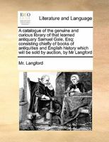 A catalogue of the genuine and curious library of that learned antiquary Samuel Gale, Esq: consisting chiefly of books of antiquities and English history which will be sold by auction, by Mr Langford 1171468040 Book Cover