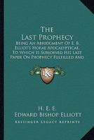 The Last Prophecy: Being An Abridgment Of E. B. Elliot's Horae Apocalypticae, To Which Is Subjoined His Last Paper On Prophecy Fulfilled And Fulfilling 1165124181 Book Cover
