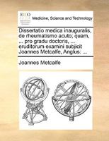 Dissertatio medica inauguralis, de rheumatismo acuto; quam, ... pro gradu doctoris, ... eruditorum examini subjicit Joannes Metcalfe, Anglus: ... 1170684084 Book Cover