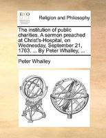 The institution of public charities. A sermon preached at Christ's-Hospital, on Wednesday, September 21, 1763. ... By Peter Whalley, ... 1140826611 Book Cover