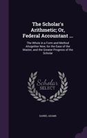 The Scholar's Arithmetic, Or, Federal Accountant: Containing, I. Common Arithmetic ... Ii. Examples and Answers With Blank Spaces, Sufficient for ... 1. Questions ... 2. Exercises. Iv. Federal 1358961581 Book Cover