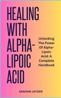 HEALING WITH ALPHA-LIPOIC ACID: Unlocking The Power Of Alpha-Lipoic Acid: A Complete Handbook B0CN3RQ1VT Book Cover