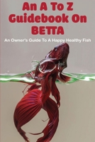 An A To Z Guidebook On Betta: An Owner's Guide To A Happy Healthy Fish: Ultimate Betta Guide B08XL7PMPZ Book Cover