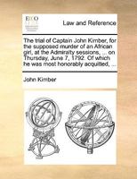 The Trial of Captain John Kimber, for the Supposed Murder of an African Girl, at the Admiralty Sessions, ... on Thursday, June 7, 1792. Of Which he was Most Honorably Acquitted, 1170758797 Book Cover