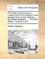 The History and Survey of London From its Foundation to the Present Time. In two Volumes. ... By William Maitland, ... The Third Edition. of 2; Volume 2 1140771876 Book Cover