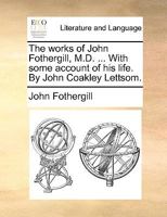 The works of John Fothergill, M.D. ... With some account of his life. By John Coakley Lettsom. 1140902229 Book Cover
