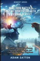 Mind Over Matter: Shaping Your Future With A Positive Mindset: A Guide to Unlocking Success, Overcoming Challenges, and Cultivating Lasting Happiness B0CTBSQDF9 Book Cover