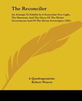 The Reconciler: An Attempt to Exhibit in a Somewhat New Light, the Harmony and the Glory of the Divine Government and of the Divine So 1165611937 Book Cover