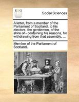 A letter, from a member of the Parliament of Scotland, to his electors, the gentlemen, of the shire of - containing his reasons, for withdrawing from that assembly, ... 117060756X Book Cover