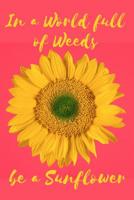 In a World Full of Weeds Be a Sunflower: A Notebook for the Bright and Bold Sunflower Loving Soul 1074963962 Book Cover