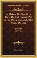 La Maison De Dieu Et La Porte Du Ciel Ouverte Par Le Fils De La Maison, Le Roy Meme Du Ciel: Sermon (1726) 1179717686 Book Cover