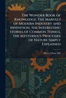 The Wonder Book of Knowledge: The Marvels of Modern Industry and Invention, the Interesting Stories of Common Things, the Mysterious Processes of Nature Simply Explained 1026094747 Book Cover