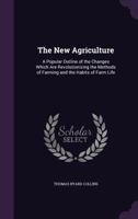 The New Agriculture: A Popular Outline of the Changes Which Are Revolutionizing the Methods of Farming and the Habits of Farm Life 135734600X Book Cover