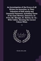 An Investigation of the Errors of All Writers on Annuities, in Their Valuation of Half-Yearly and Quarterly Payments: Including Those of Sir Isaac ... Tables Showing the Correct Values When Pa 5518828322 Book Cover