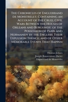 The Chronicles of Enguerrand De Monstrelet; Containing an Account of the Cruel Civil Wars Between the Houses of Orleans and Burgundy; of the ... and of Other Memorable Events That...; Vo 1016907184 Book Cover