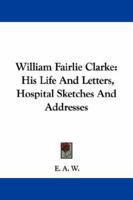 William Fairlie Clarke: His Life and Letters, Hospital Sketches and Addresses 1014746752 Book Cover