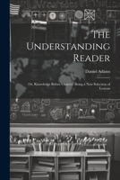 The Understanding Reader: Or, Knowledge Before Oratory. Being a New Selection of Lessons 1022186930 Book Cover