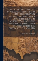 History of the Territory of Wisconsin, From 1836 to 1848. Preceded by an Account of Some Events During the Period in Which it was Under the Dominion ... Other Territories, Previous to the Year 1836 1020778660 Book Cover