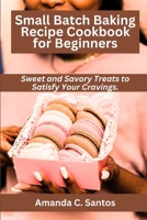 Small Batch Baking Recipe Cookbook for Beginners: Sweet and Savory Treats to Satisfy Your Cravings B0C2SQ8P9V Book Cover