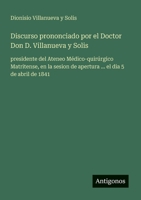 Discurso prononciado por el Doctor Don D. Villanueva y Solis: presidente del Ateneo Médico-quirúrgico Matritense, en la sesion de apertura ... el dia 5 de abril de 1841 (Spanish Edition) 3563800847 Book Cover