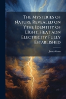 The Mysteries of Nature Revealed on Ythe Identity of Light, Heat Adn Electricity Fully Established 1175619558 Book Cover