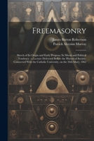 Freemasonry: Sketch of Its Origin and Early Progress, Its Moral and Political Tendency; a Lecture Delivered Before the Historical Society, Connected ... Catholic University, on the 26th Mary, 1862 1021794651 Book Cover