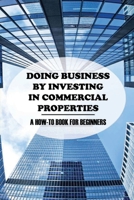 Doing Business By Investing In Commercial Properties: A How-to Book For Beginners: Investing In Commercial Real Estate B09BTGGP7D Book Cover